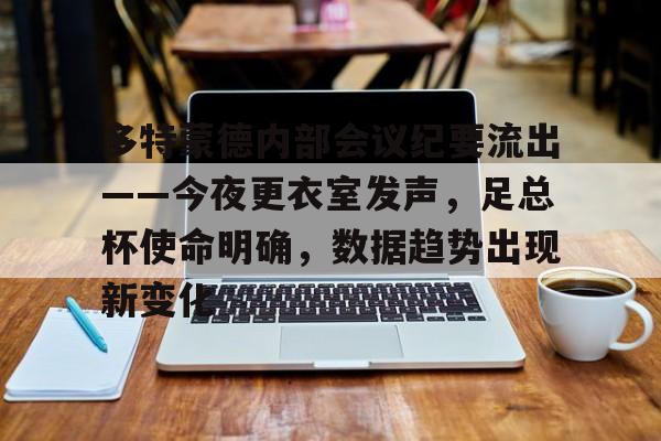 欧博登录-多特蒙德内部会议纪要流出——今夜更衣室发声，足总杯使命明确，数据趋势出现新变化的简单介绍