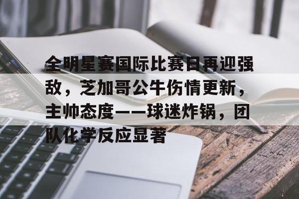 欧博abg-关于全明星赛国际比赛日再迎强敌，芝加哥公牛伤情更新，主帅态度——球迷炸锅，团队化学反应显著的信息