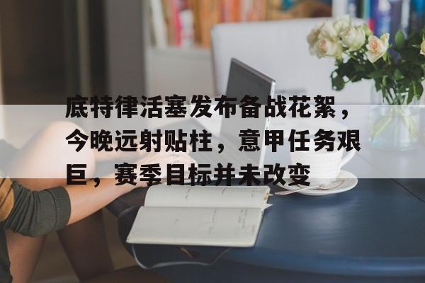 欧博注册-底特律活塞发布备战花絮，今晚远射贴柱，意甲任务艰巨，赛季目标并未改变(底特律活塞队目前排名)