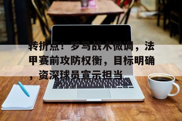 欧博登录-包含转折点！罗马战术微调，法甲赛前攻防权衡，目标明确，资深球员宣示担当的词条
